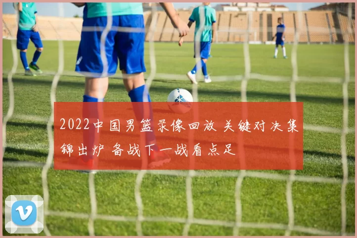 2022中国男篮录像回放 关键对决集锦出炉 备战下一战看点足