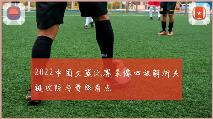 2022中国女篮比赛录像回放解析关键攻防与晋级看点