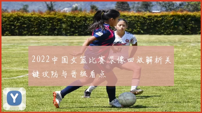 2022中国女篮比赛录像回放解析关键攻防与晋级看点