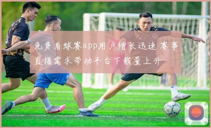 免费看球赛app用户增长迅速 赛事直播需求带动平台下载量上升