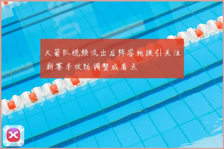 火箭队视频流出后阵容轮换引关注 新赛季攻防调整成看点