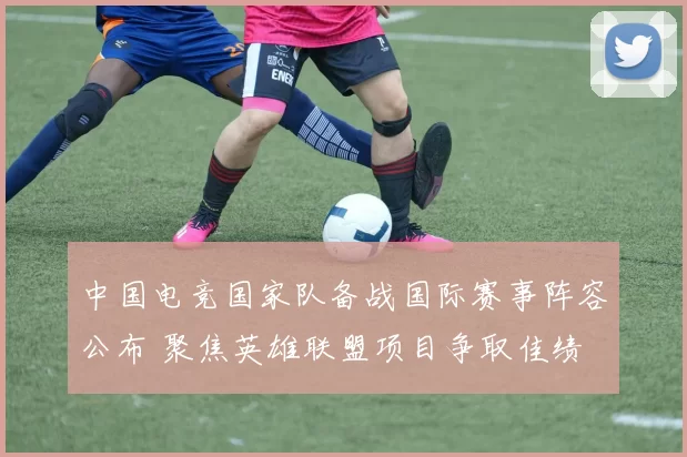 中国电竞国家队备战国际赛事阵容公布 聚焦英雄联盟项目争取佳绩