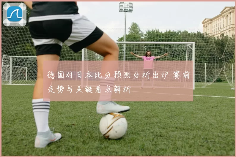 德国对日本比分预测分析出炉 赛前走势与关键看点解析