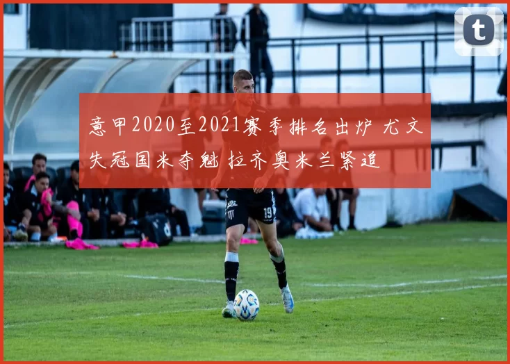 意甲2020至2021赛季排名出炉 尤文失冠国米夺魁 拉齐奥米兰紧追