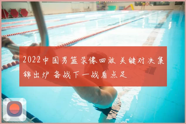 2022中国男篮录像回放 关键对决集锦出炉 备战下一战看点足