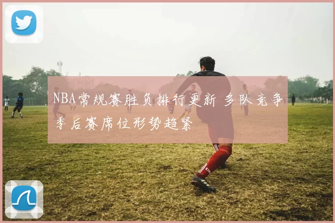 NBA常规赛胜负排行更新 多队竞争季后赛席位形势趋紧