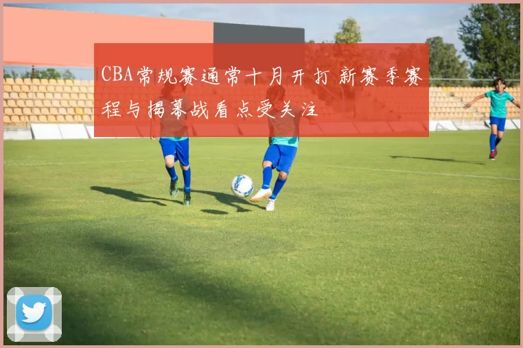 CBA常规赛通常十月开打 新赛季赛程与揭幕战看点受关注