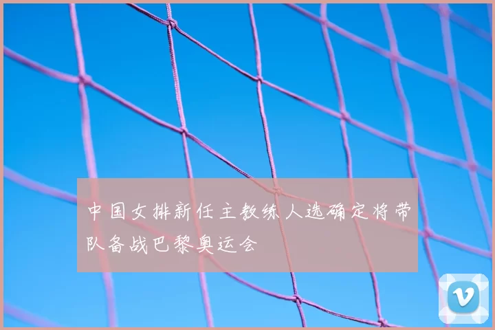 中国女排新任主教练人选确定将带队备战巴黎奥运会