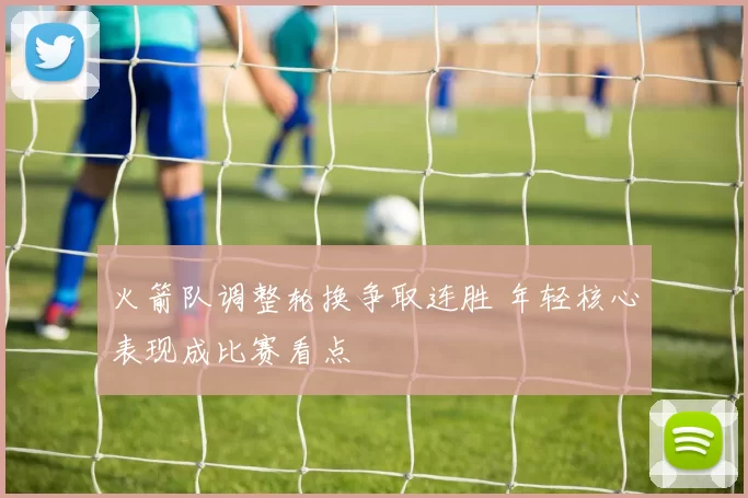 火箭队调整轮换争取连胜 年轻核心表现成比赛看点