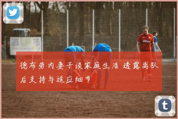德布劳内妻子谈家庭生活 透露离队后支持与适应细节