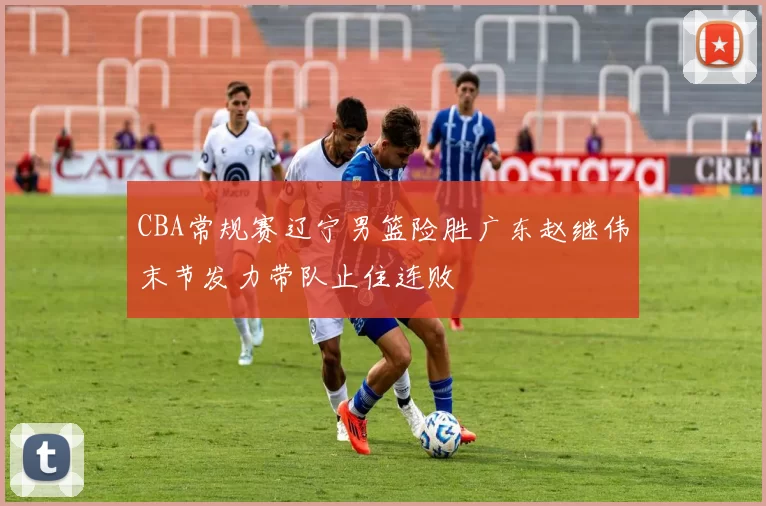 CBA常规赛辽宁男篮险胜广东赵继伟末节发力带队止住连败