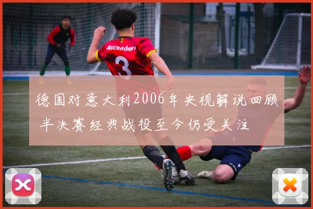 德国对意大利2006年央视解说回顾 半决赛经典战役至今仍受关注