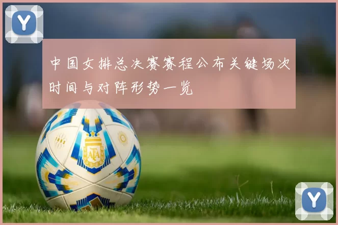 中国女排总决赛赛程公布关键场次时间与对阵形势一览