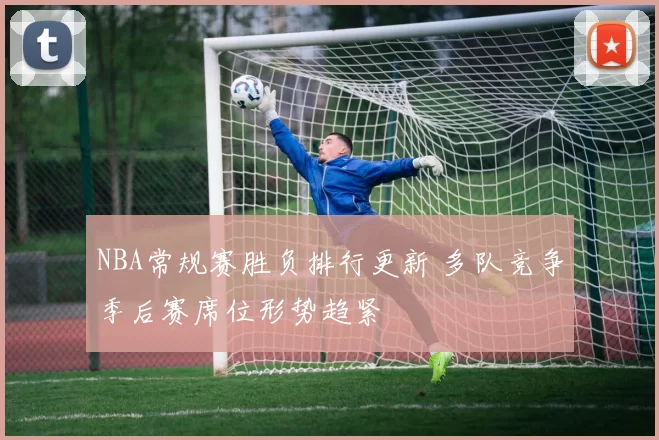 NBA常规赛胜负排行更新 多队竞争季后赛席位形势趋紧