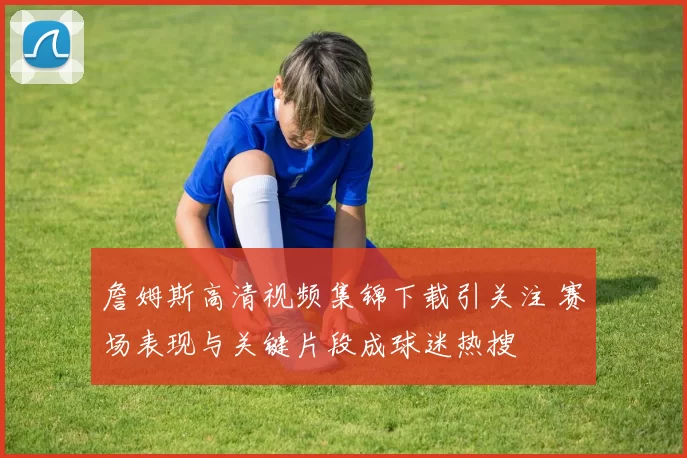 詹姆斯高清视频集锦下载引关注 赛场表现与关键片段成球迷热搜