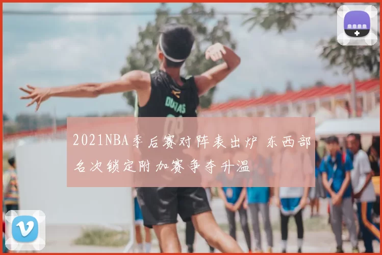 2021NBA季后赛对阵表出炉 东西部名次锁定附加赛争夺升温