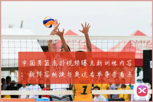 中国男篮虎扑视频曝光新训练内容：新阵容轮换与奥运名单争夺看点
