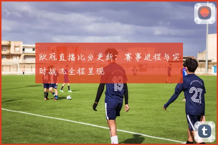 欧冠直播比分更新：赛事进程与实时战况全程呈现
