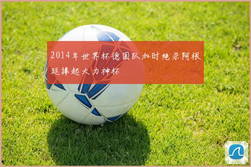 2014年世界杯德国队加时绝杀阿根廷捧起大力神杯