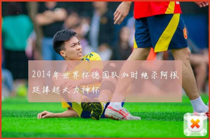 2014年世界杯德国队加时绝杀阿根廷捧起大力神杯