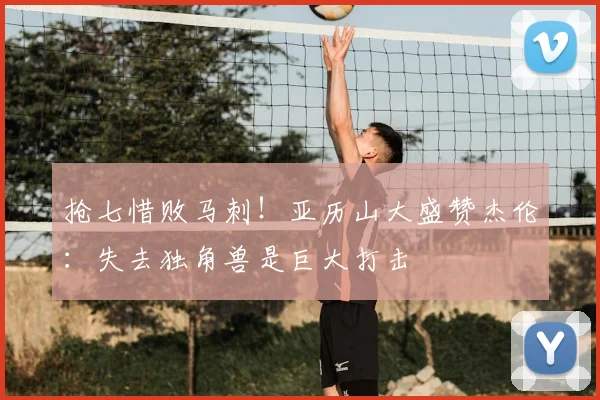抢七惜败马刺！亚历山大盛赞杰伦：失去独角兽是巨大打击