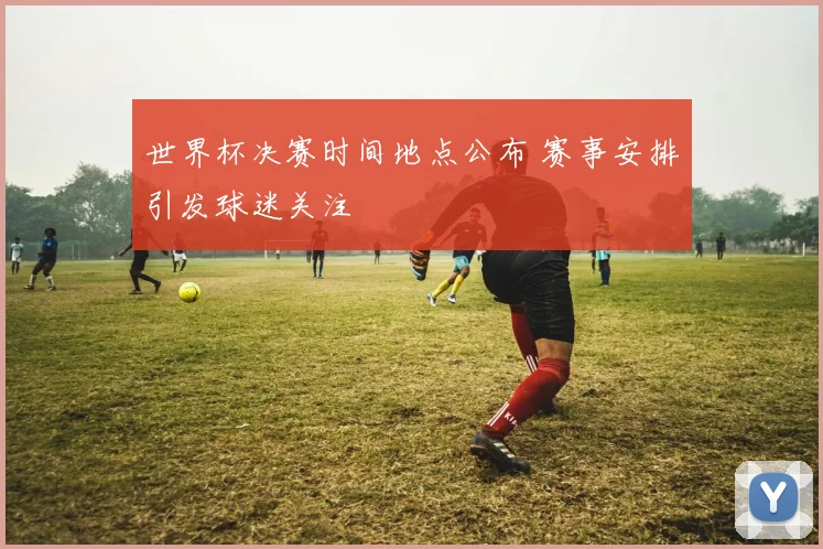 世界杯决赛时间地点公布 赛事安排引发球迷关注