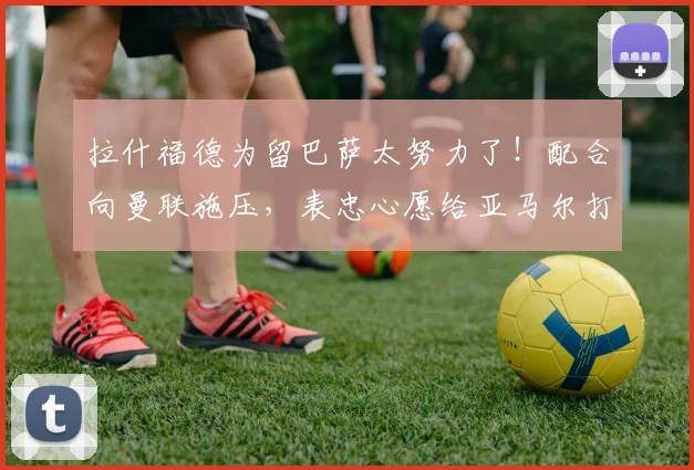 拉什福德为留巴萨太努力了！配合向曼联施压，表忠心愿给亚马尔打替补_豪门_想法_欧元