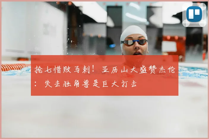 抢七惜败马刺！亚历山大盛赞杰伦：失去独角兽是巨大打击