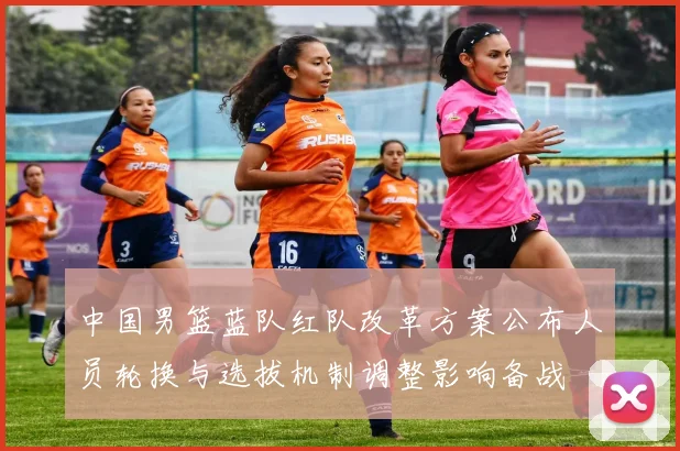 中国男篮蓝队红队改革方案公布人员轮换与选拔机制调整影响备战